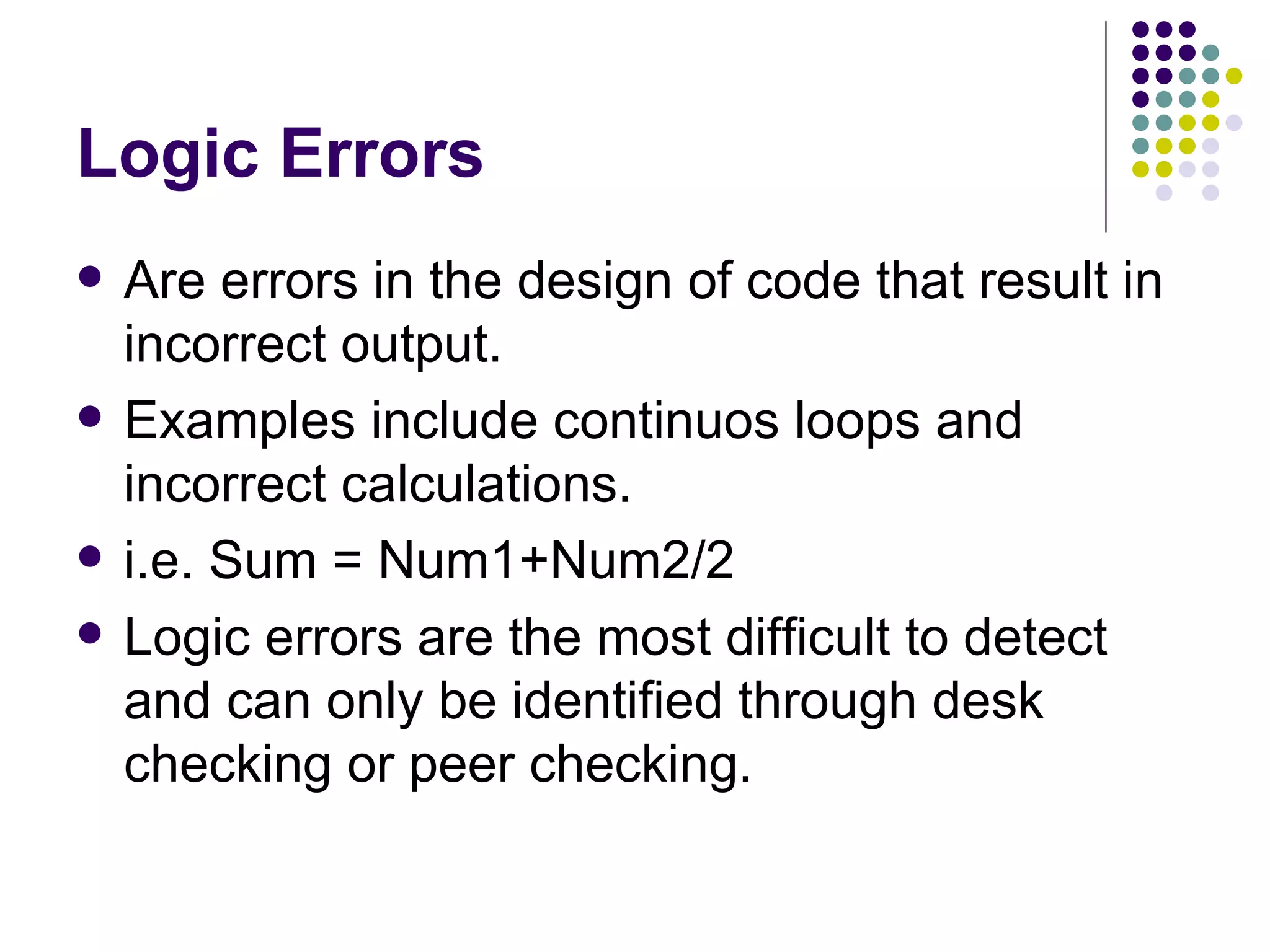 Logic Errors Are errors in the design of code that result in incorrect output. Examples include continuos loops and incorrect calculations. i.e. Sum = Num1+Num2/2 Logic errors are the most difficult to detect and can only be identified through desk checking or peer checking. 