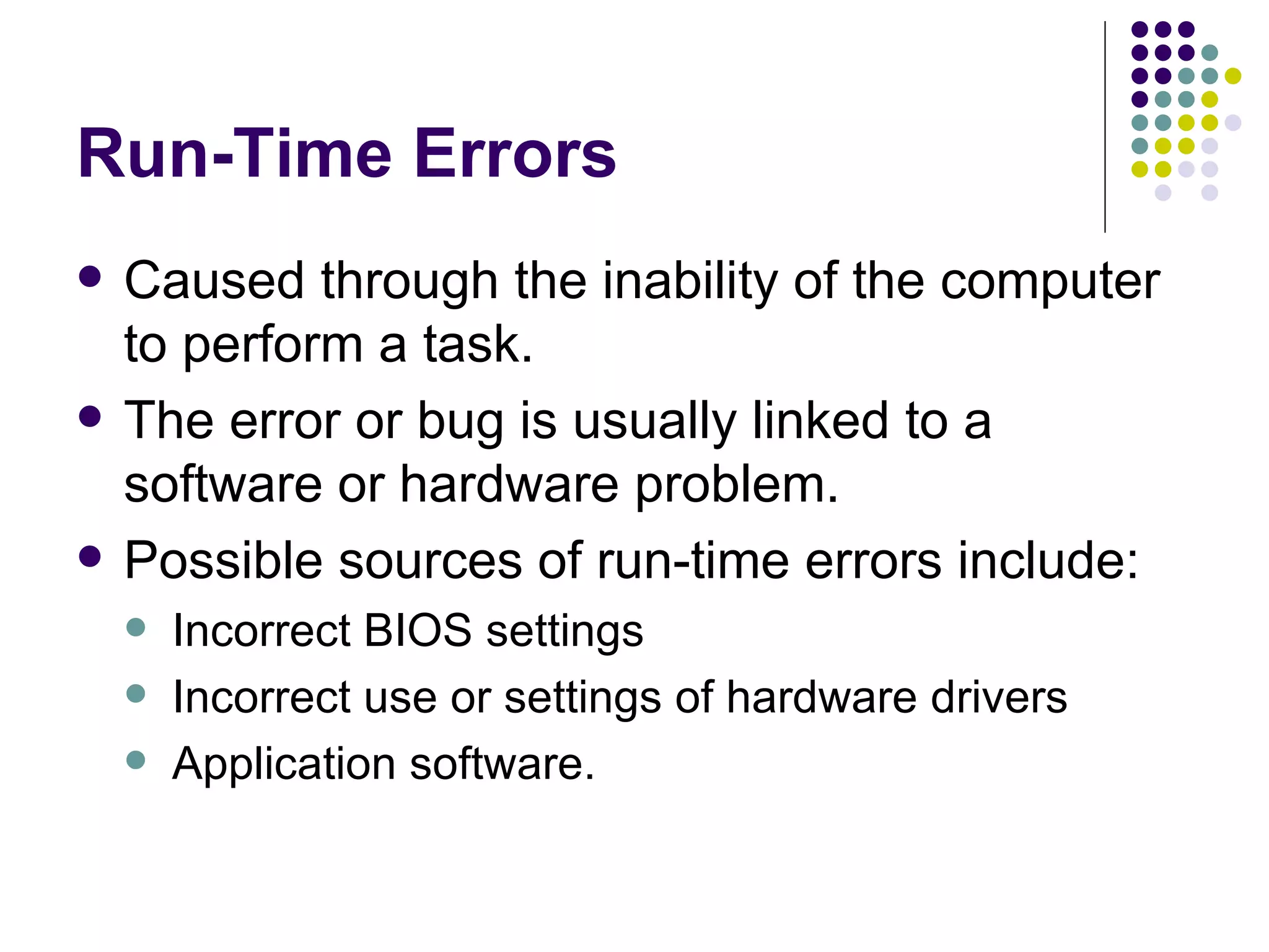 Run-Time Errors Caused through the inability of the computer to perform a task. The error or bug is usually linked to a software or hardware problem. Possible sources of run-time errors include: Incorrect BIOS settings Incorrect use or settings of hardware drivers Application software. 