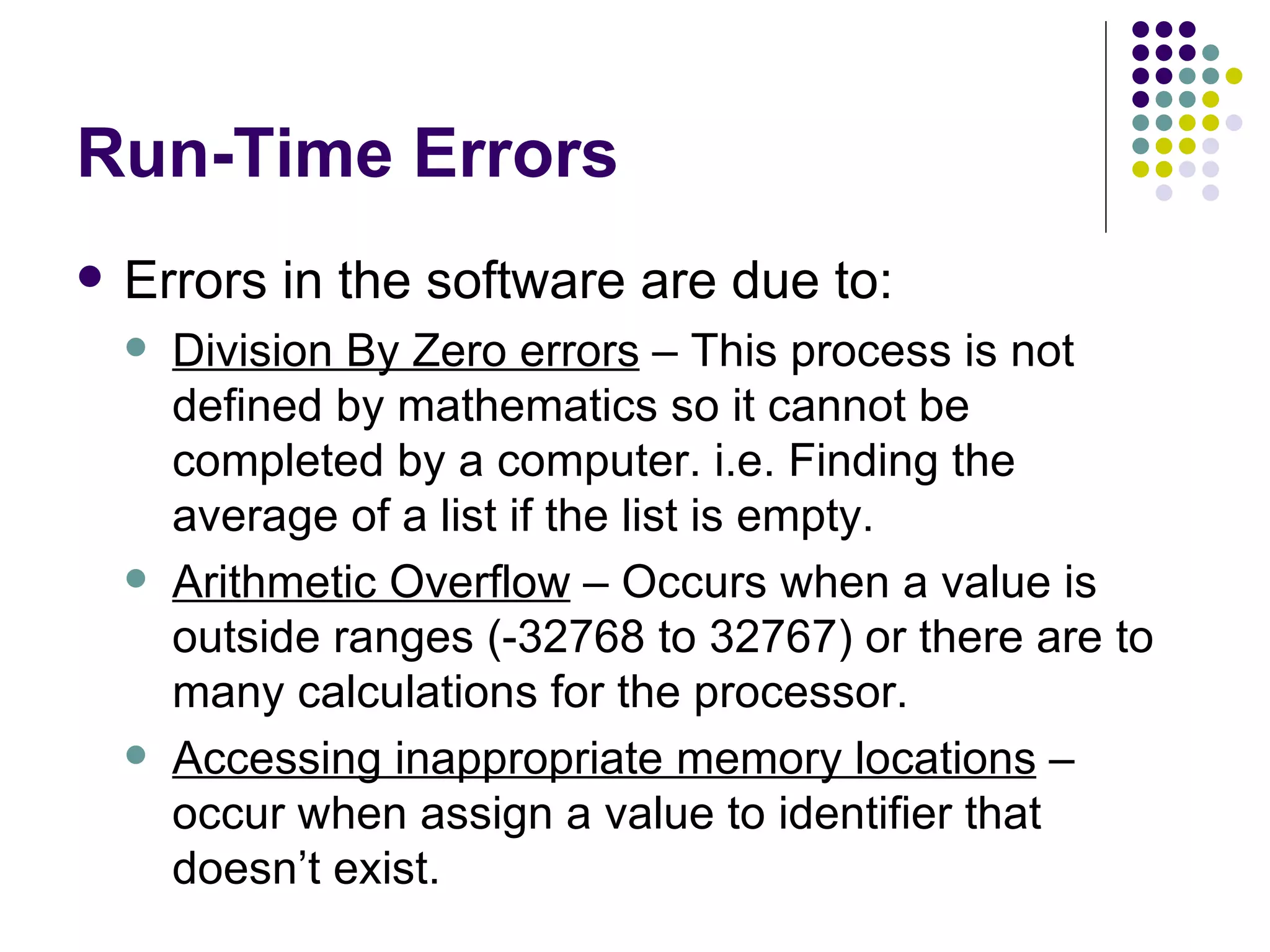 Run-Time Errors Errors in the software are due to: Division By Zero errors  – This process is not defined by mathematics so it cannot be completed by a computer. i.e. Finding the average of a list if the list is empty. Arithmetic Overflow  – Occurs when a value is outside ranges (-32768 to 32767) or there are to many calculations for the processor. Accessing inappropriate memory locations  – occur when assign a value to identifier that doesn’t exist. 