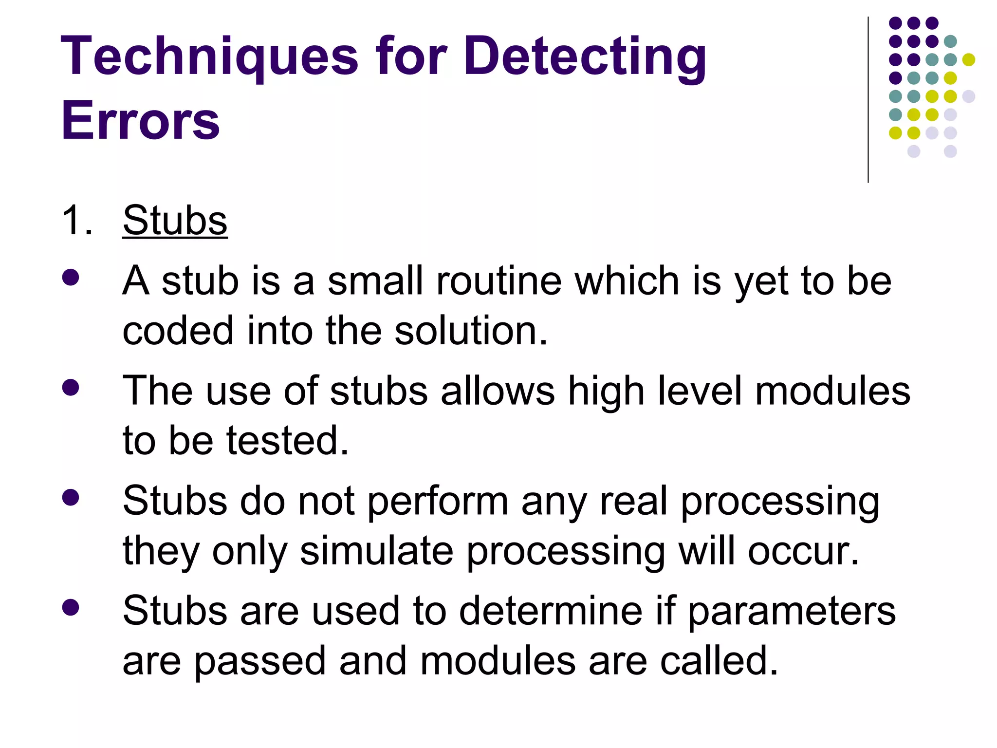 Techniques for Detecting Errors 1. Stubs A stub is a small routine which is yet to be coded into the solution. The use of stubs allows high level modules to be tested. Stubs do not perform any real processing they only simulate processing will occur. Stubs are used to determine if parameters are passed and modules are called. 