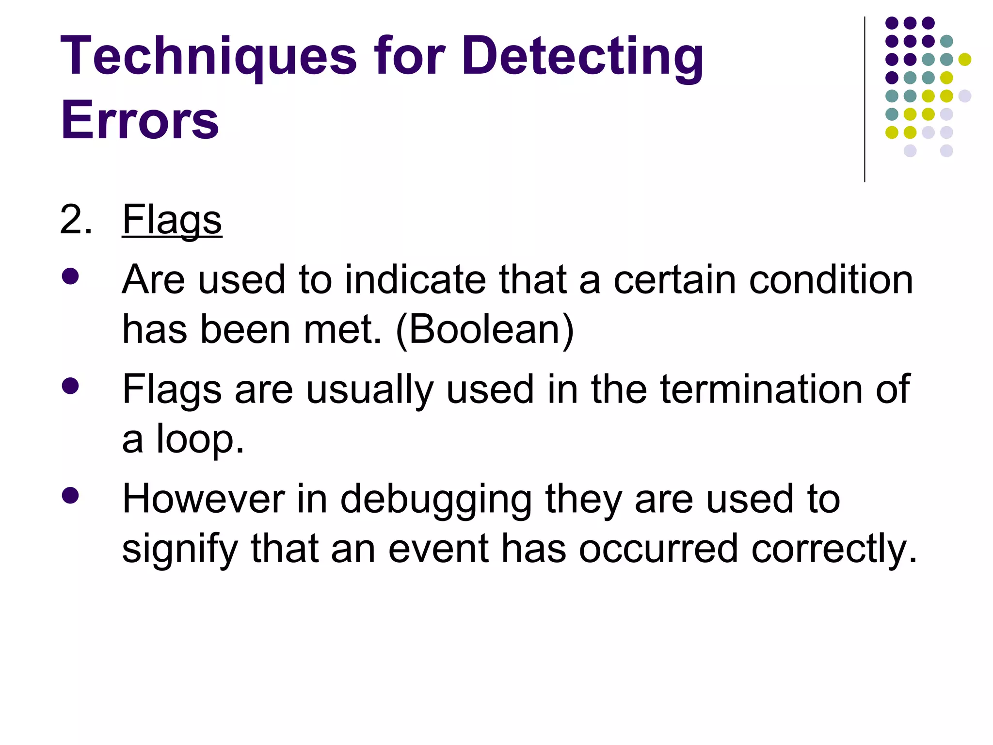Techniques for Detecting Errors 2. Flags Are used to indicate that a certain condition has been met. (Boolean) Flags are usually used in the termination of a loop. However in debugging they are used to signify that an event has occurred correctly. 