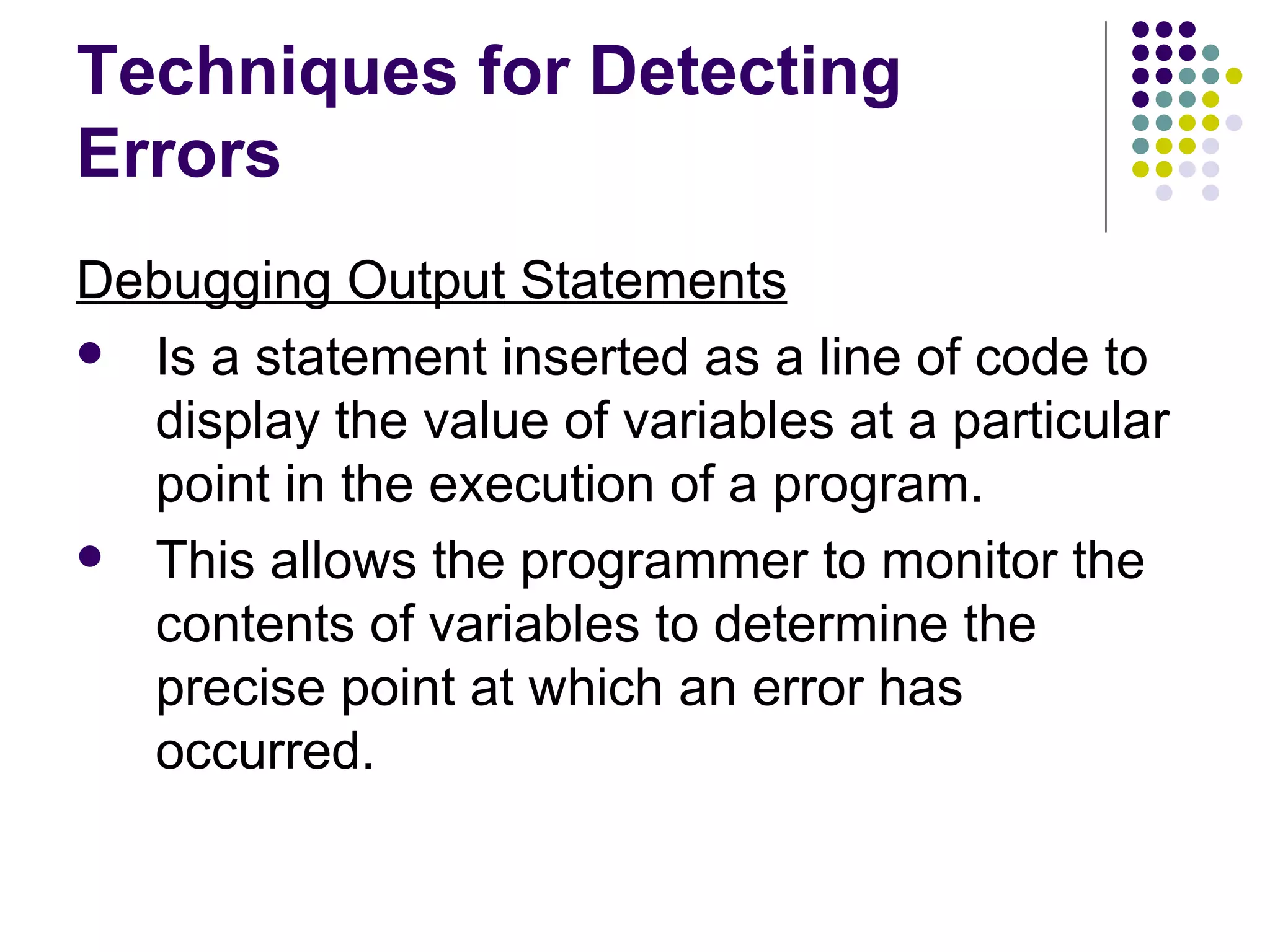 Techniques for Detecting Errors Debugging Output Statements Is a statement inserted as a line of code to display the value of variables at a particular point in the execution of a program. This allows the programmer to monitor the contents of variables to determine the precise point at which an error has occurred. 