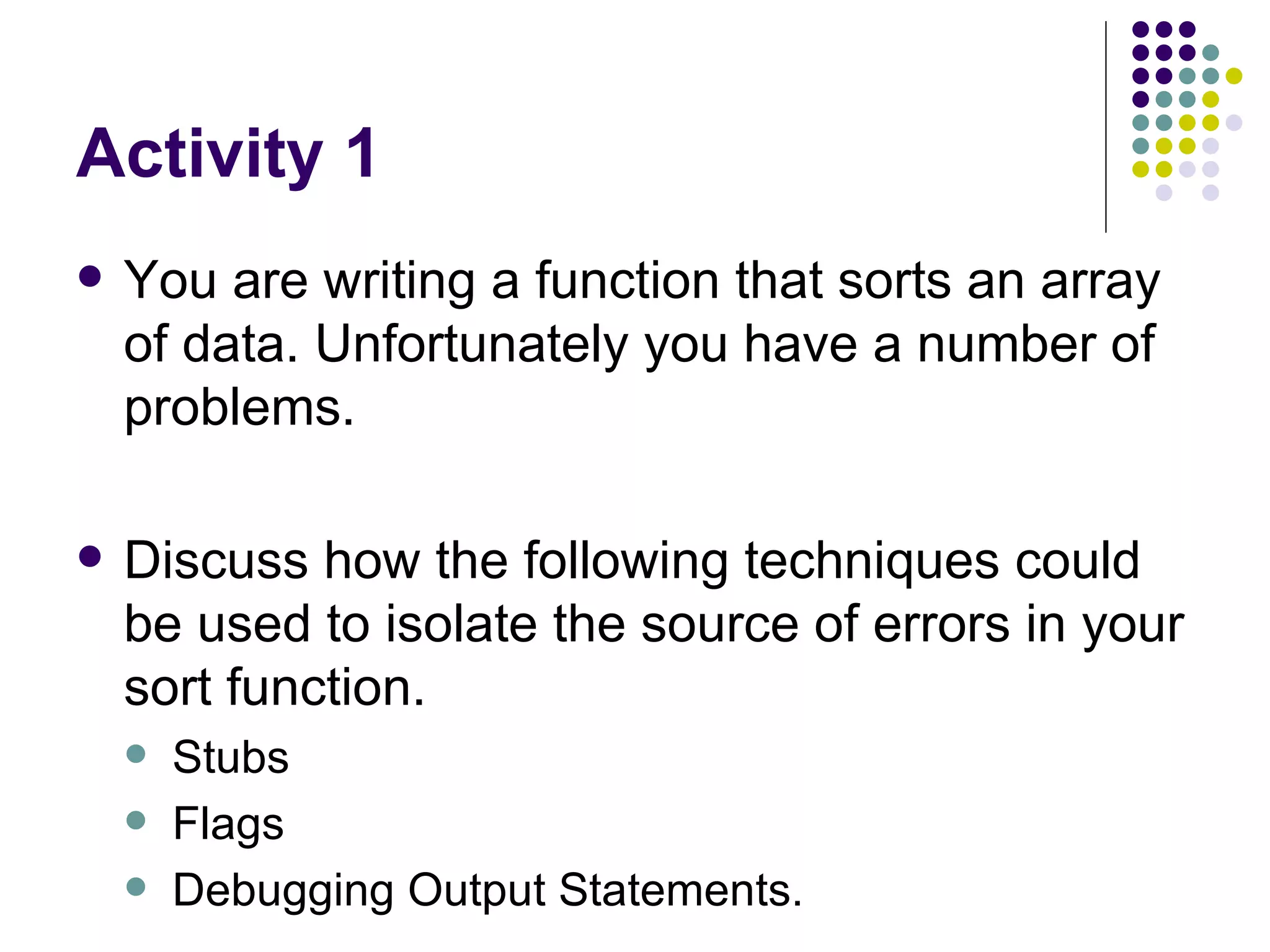 Activity 1 You are writing a function that sorts an array of data. Unfortunately you have a number of problems. Discuss how the following techniques could be used to isolate the source of errors in your sort function. Stubs Flags Debugging Output Statements. 