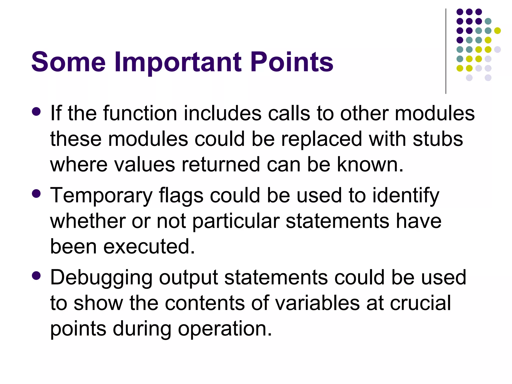 Some Important Points If the function includes calls to other modules these modules could be replaced with stubs where values returned can be known. Temporary flags could be used to identify whether or not particular statements have been executed. Debugging output statements could be used to show the contents of variables at crucial points during operation. 