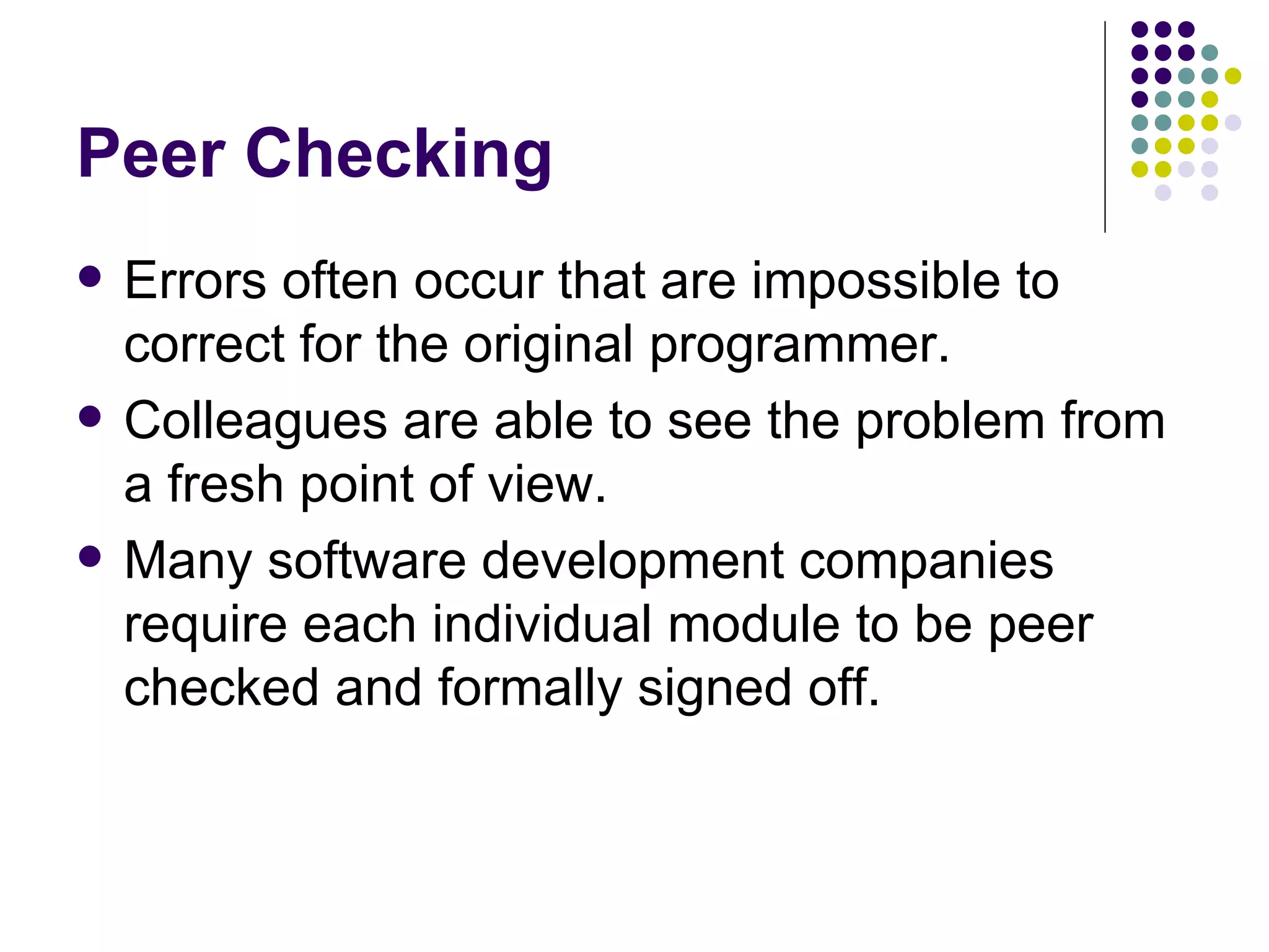 Peer Checking Errors often occur that are impossible to correct for the original programmer. Colleagues are able to see the problem from a fresh point of view. Many software development companies require each individual module to be peer checked and formally signed off. 