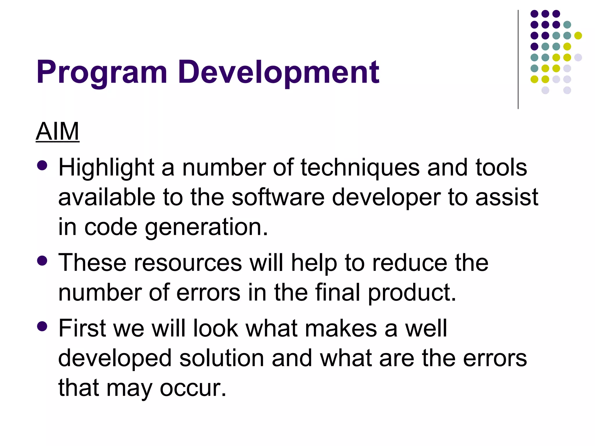 Program Development AIM Highlight a number of techniques and tools available to the software developer to assist in code generation. These resources will help to reduce the number of errors in the final product. First we will look what makes a well developed solution and what are the errors that may occur. 