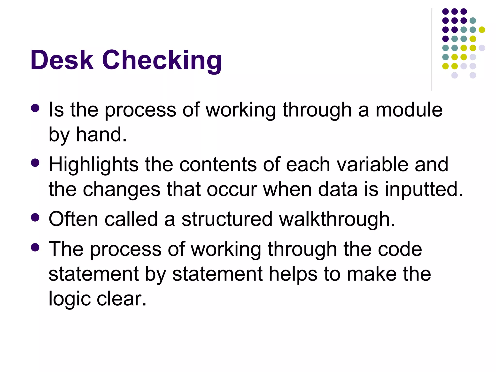 Desk Checking Is the process of working through a module by hand. Highlights the contents of each variable and the changes that occur when data is inputted. Often called a structured walkthrough. The process of working through the code statement by statement helps to make the logic clear. 