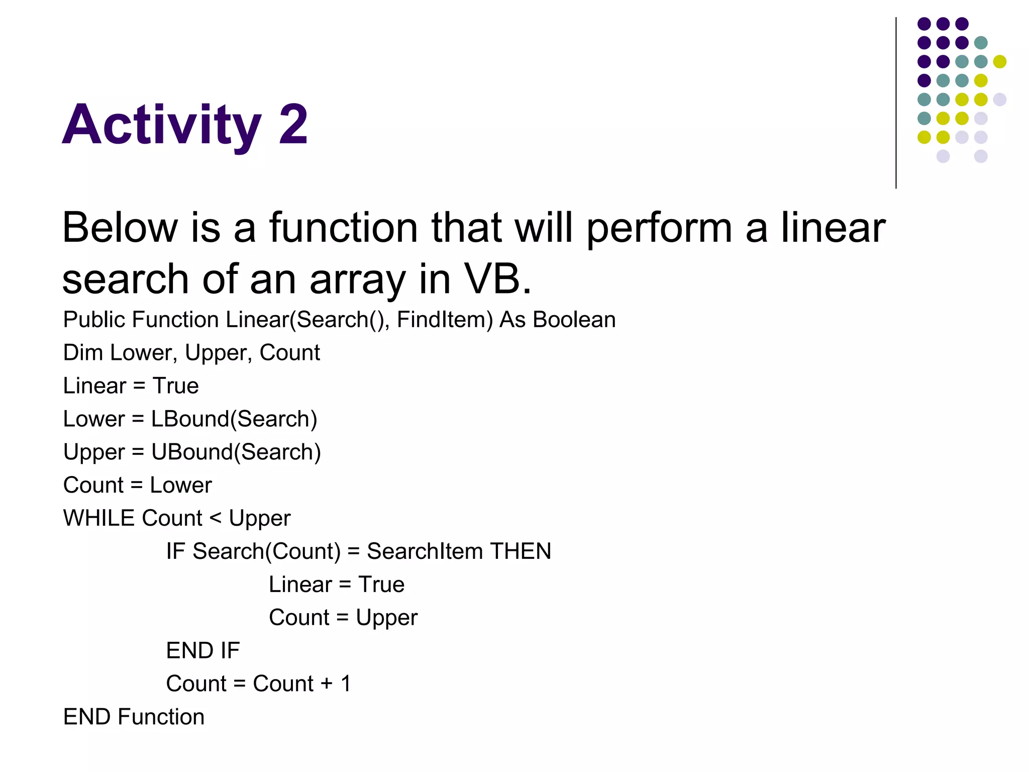 Activity 2 Below is a function that will perform a linear search of an array in VB. Public Function Linear(Search(), FindItem) As Boolean Dim Lower, Upper, Count Linear = True Lower = LBound(Search) Upper = UBound(Search) Count = Lower WHILE Count < Upper IF Search(Count) = SearchItem THEN Linear = True Count = Upper END IF Count = Count + 1 END Function 