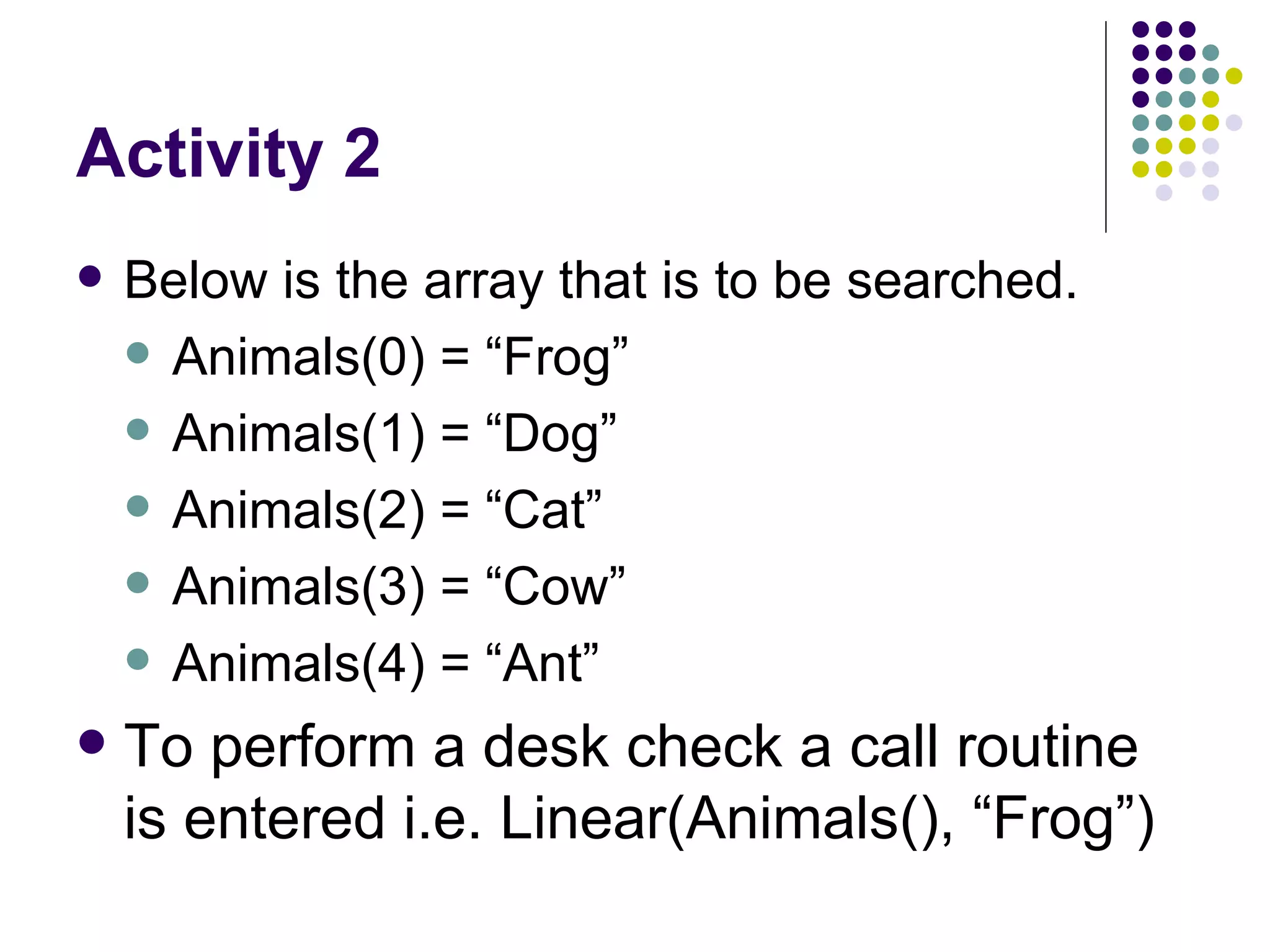 Activity 2 Below is the array that is to be searched. Animals(0) = “Frog” Animals(1) = “Dog” Animals(2) = “Cat” Animals(3) = “Cow” Animals(4) = “Ant” To perform a desk check a call routine is entered i.e. Linear(Animals(), “Frog”)  