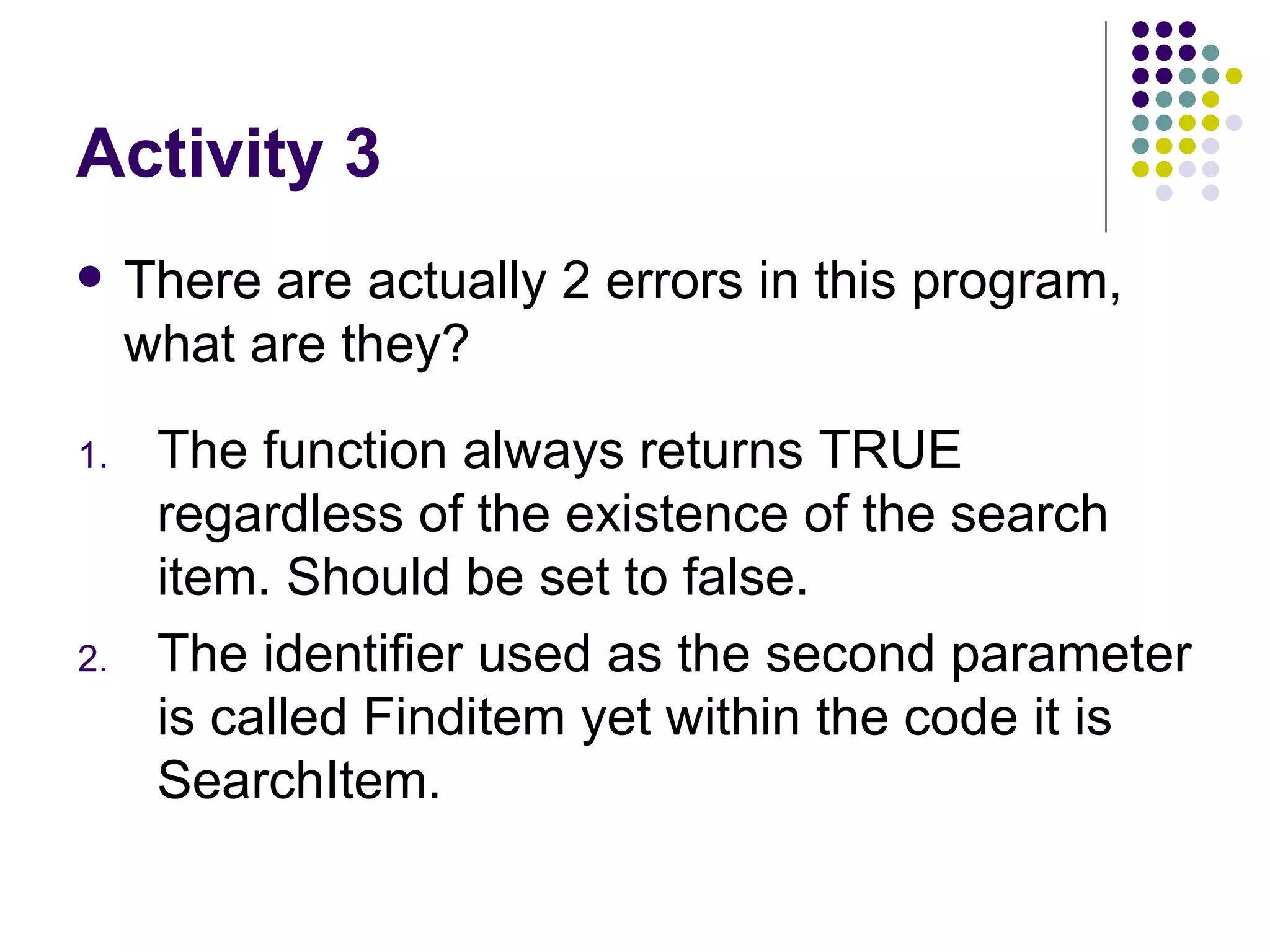 Activity 3 There are actually 2 errors in this program, what are they? The function always returns TRUE regardless of the existence of the search item. Should be set to false. The identifier used as the second parameter is called Finditem yet within the code it is SearchItem. 