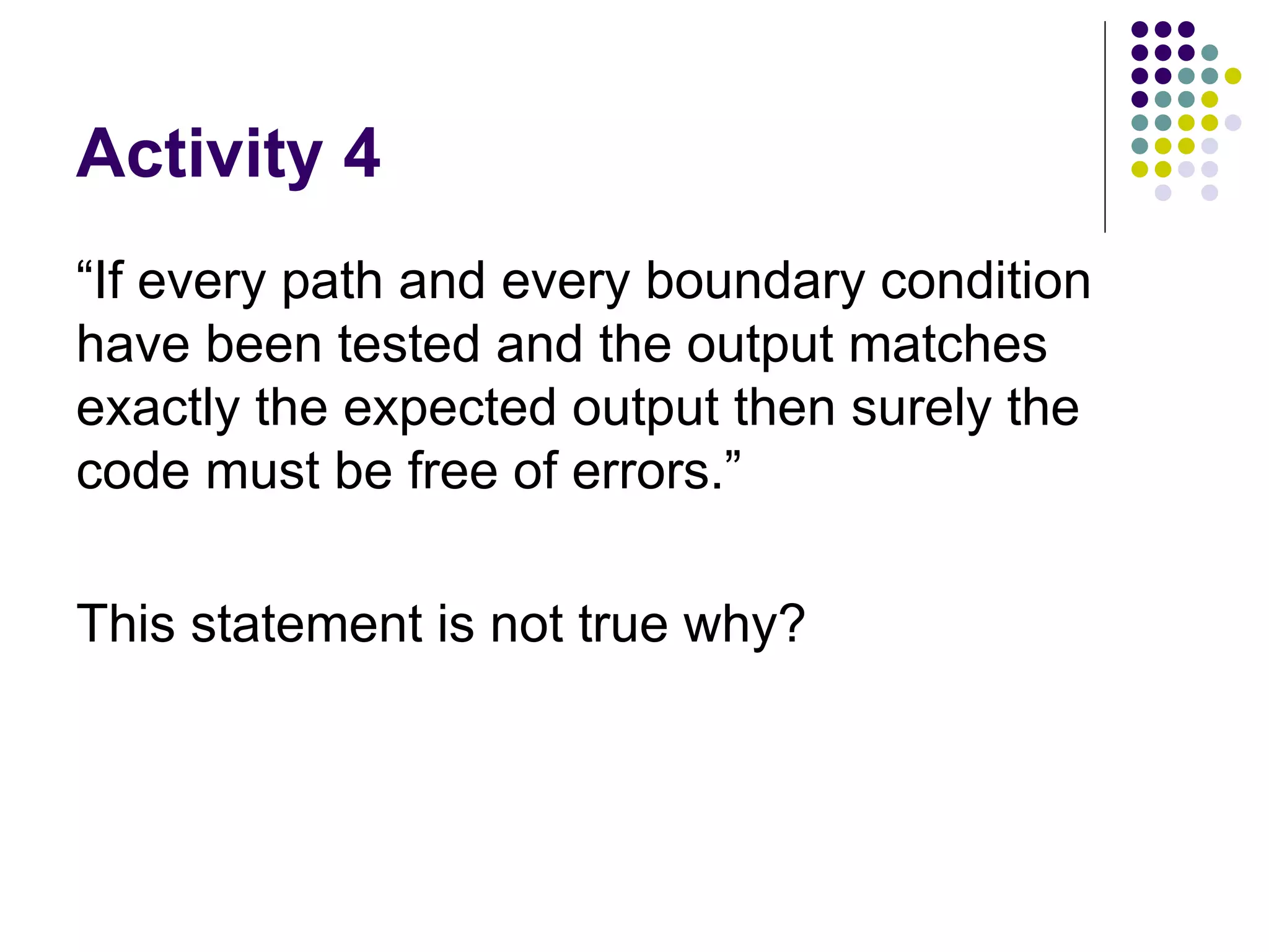 Activity 4 “If every path and every boundary condition have been tested and the output matches exactly the expected output then surely the code must be free of errors.”  This statement is not true why? 