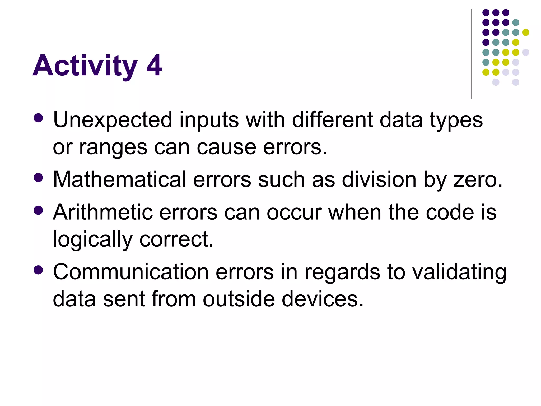 Activity 4 Unexpected inputs with different data types or ranges can cause errors. Mathematical errors such as division by zero. Arithmetic errors can occur when the code is logically correct. Communication errors in regards to validating data sent from outside devices. 