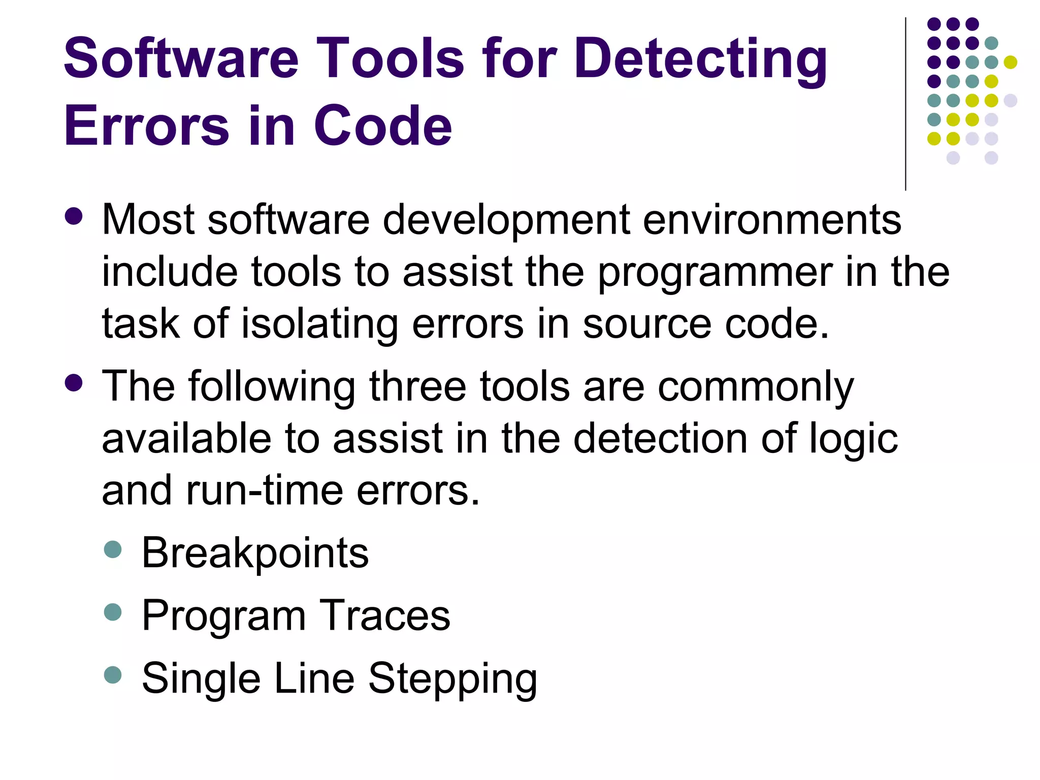 Software Tools for Detecting Errors in Code Most software development environments include tools to assist the programmer in the task of isolating errors in source code. The following three tools are commonly available to assist in the detection of logic and run-time errors. Breakpoints Program Traces Single Line Stepping 