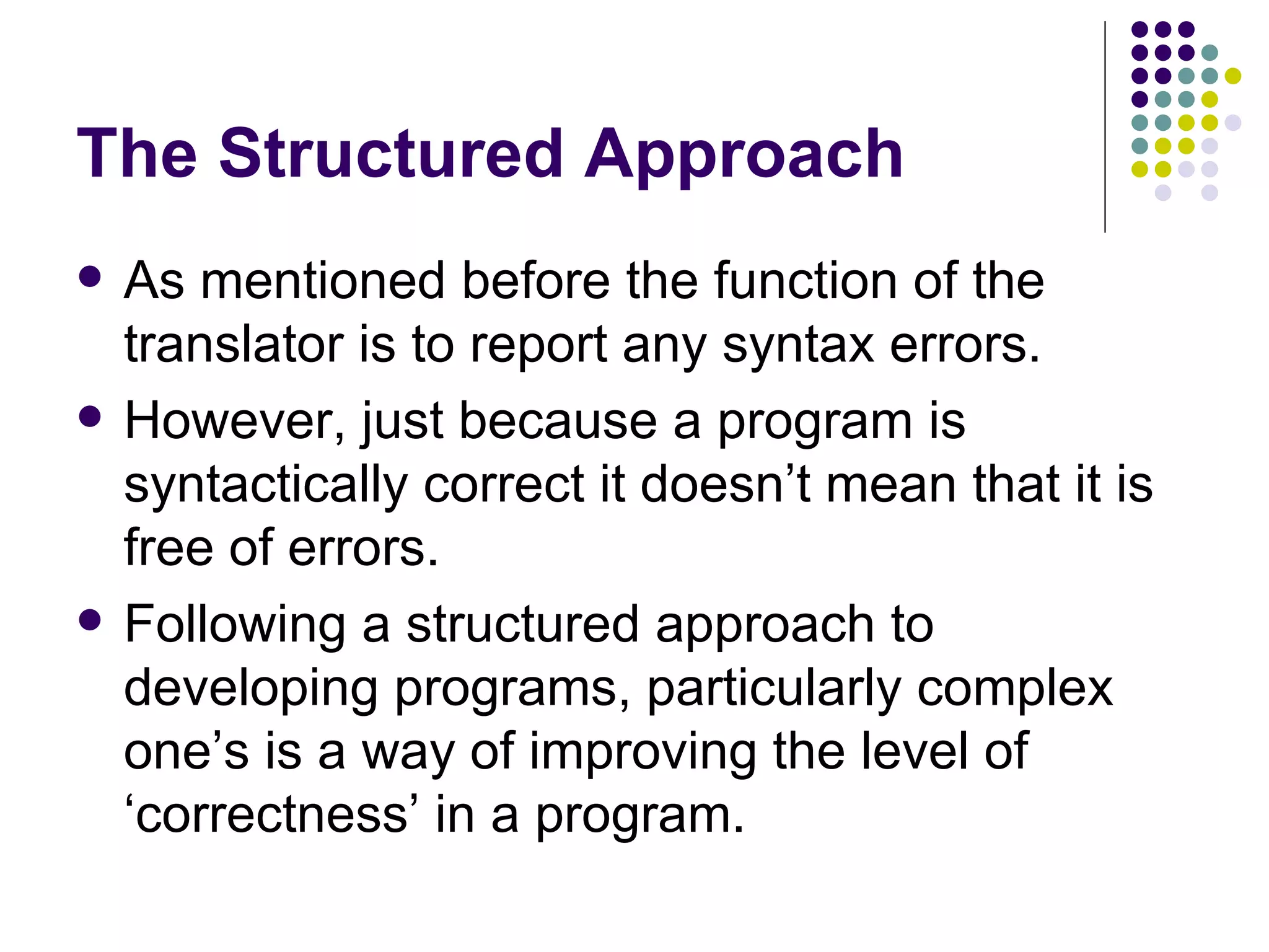 The Structured Approach As mentioned before the function of the translator is to report any syntax errors. However, just because a program is syntactically correct it doesn’t mean that it is free of errors. Following a structured approach to developing programs, particularly complex one’s is a way of improving the level of ‘correctness’ in a program. 