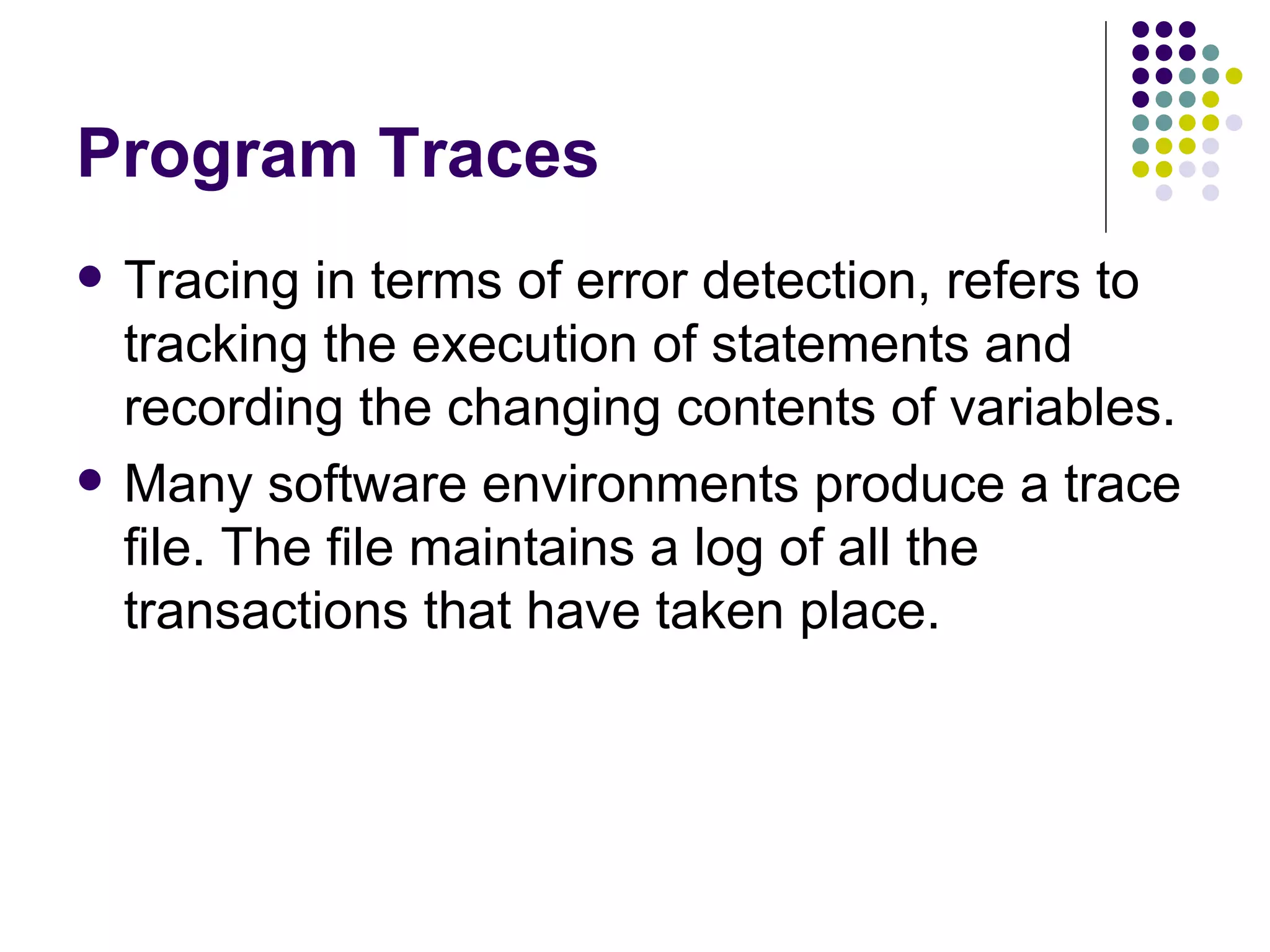 Program Traces Tracing in terms of error detection, refers to tracking the execution of statements and recording the changing contents of variables. Many software environments produce a trace file. The file maintains a log of all the transactions that have taken place. 
