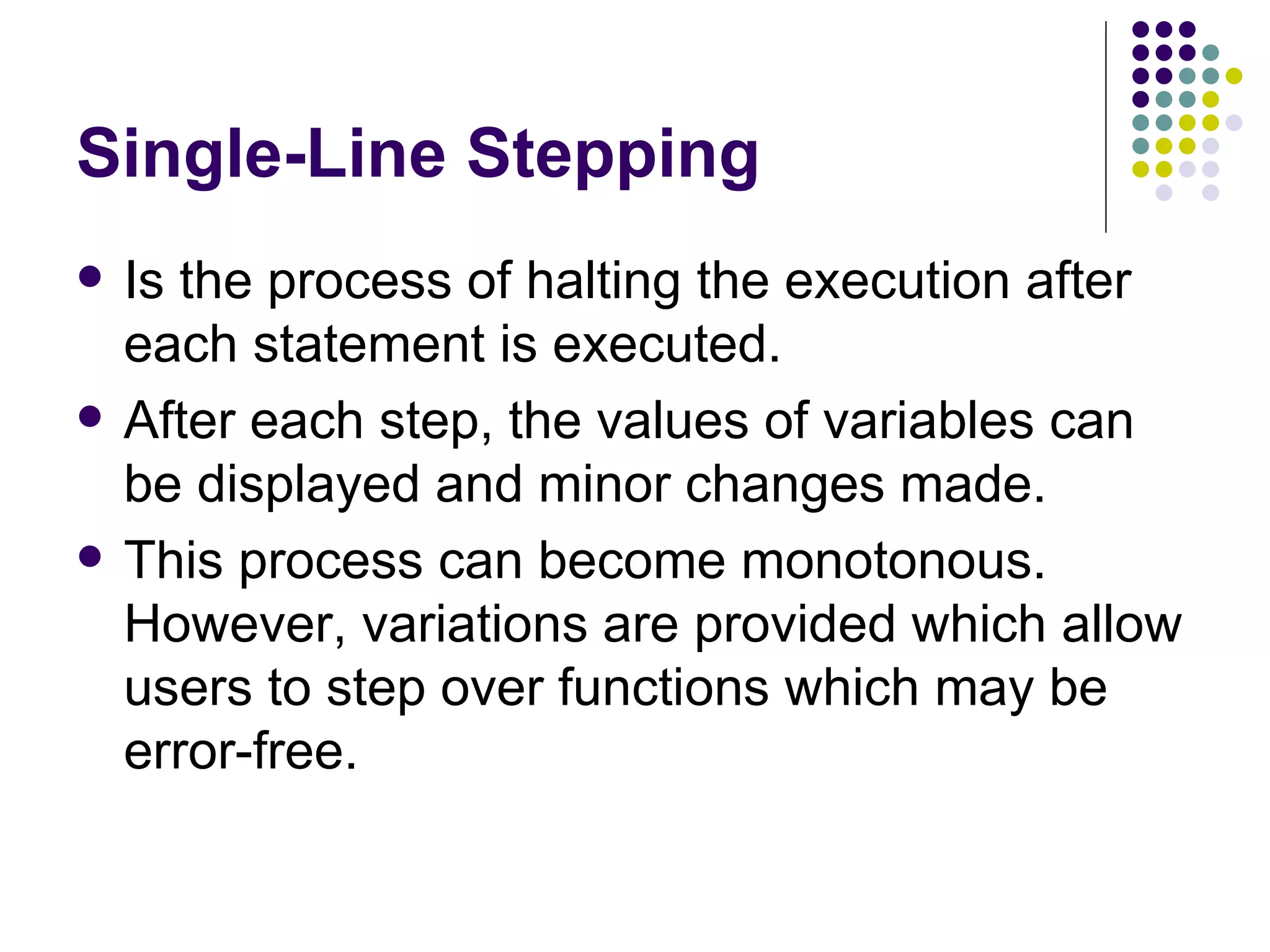 Single-Line Stepping Is the process of halting the execution after each statement is executed. After each step, the values of variables can be displayed and minor changes made. This process can become monotonous. However, variations are provided which allow users to step over functions which may be error-free. 