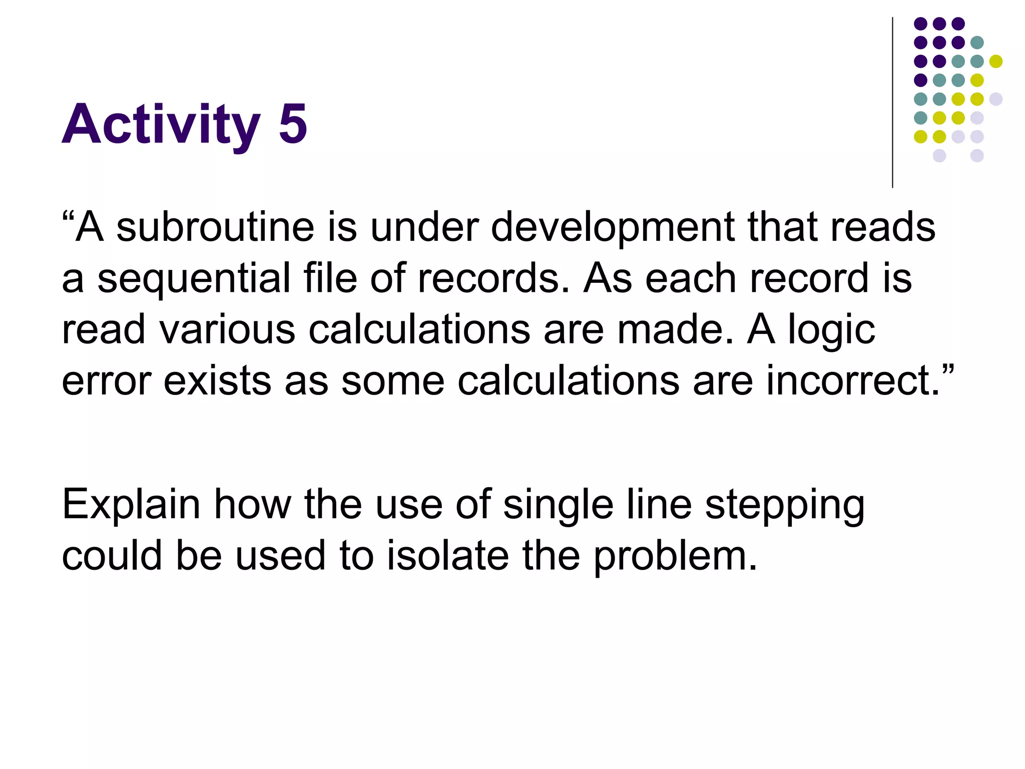 Activity 5 “A subroutine is under development that reads a sequential file of records. As each record is read various calculations are made. A logic error exists as some calculations are incorrect.”  Explain how the use of single line stepping could be used to isolate the problem.  
