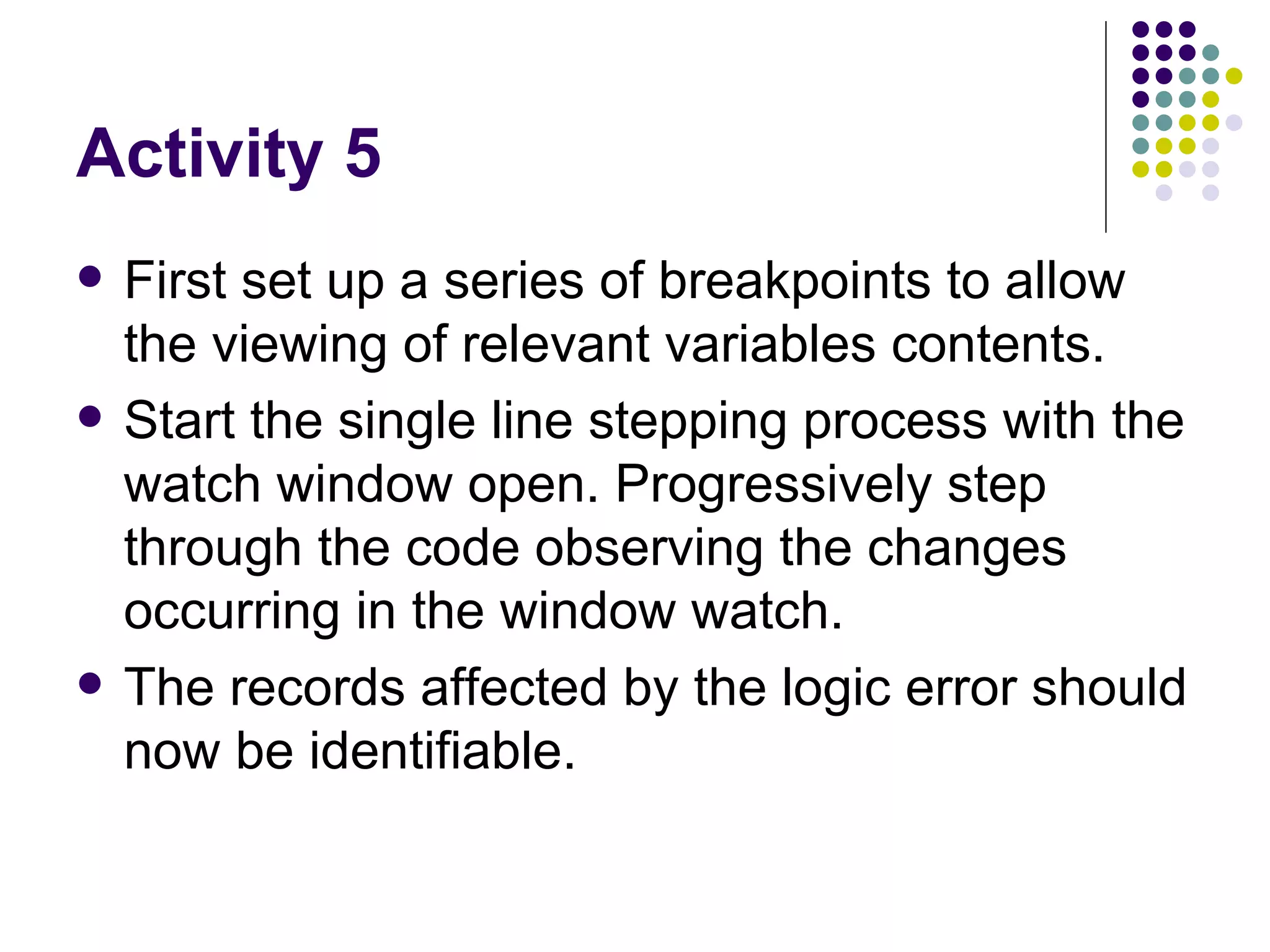 Activity 5 First set up a series of breakpoints to allow the viewing of relevant variables contents. Start the single line stepping process with the watch window open. Progressively step through the code observing the changes occurring in the window watch. The records affected by the logic error should now be identifiable.  
