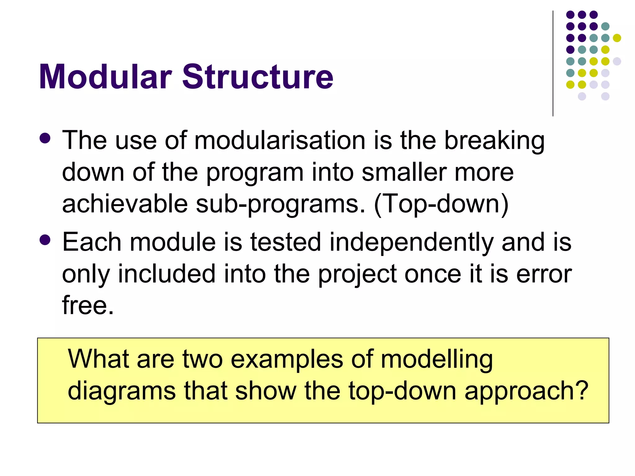 Modular Structure The use of modularisation is the breaking down of the program into smaller more achievable sub-programs. (Top-down) Each module is tested independently and is only included into the project once it is error free. What are two examples of modelling diagrams that show the top-down approach? 