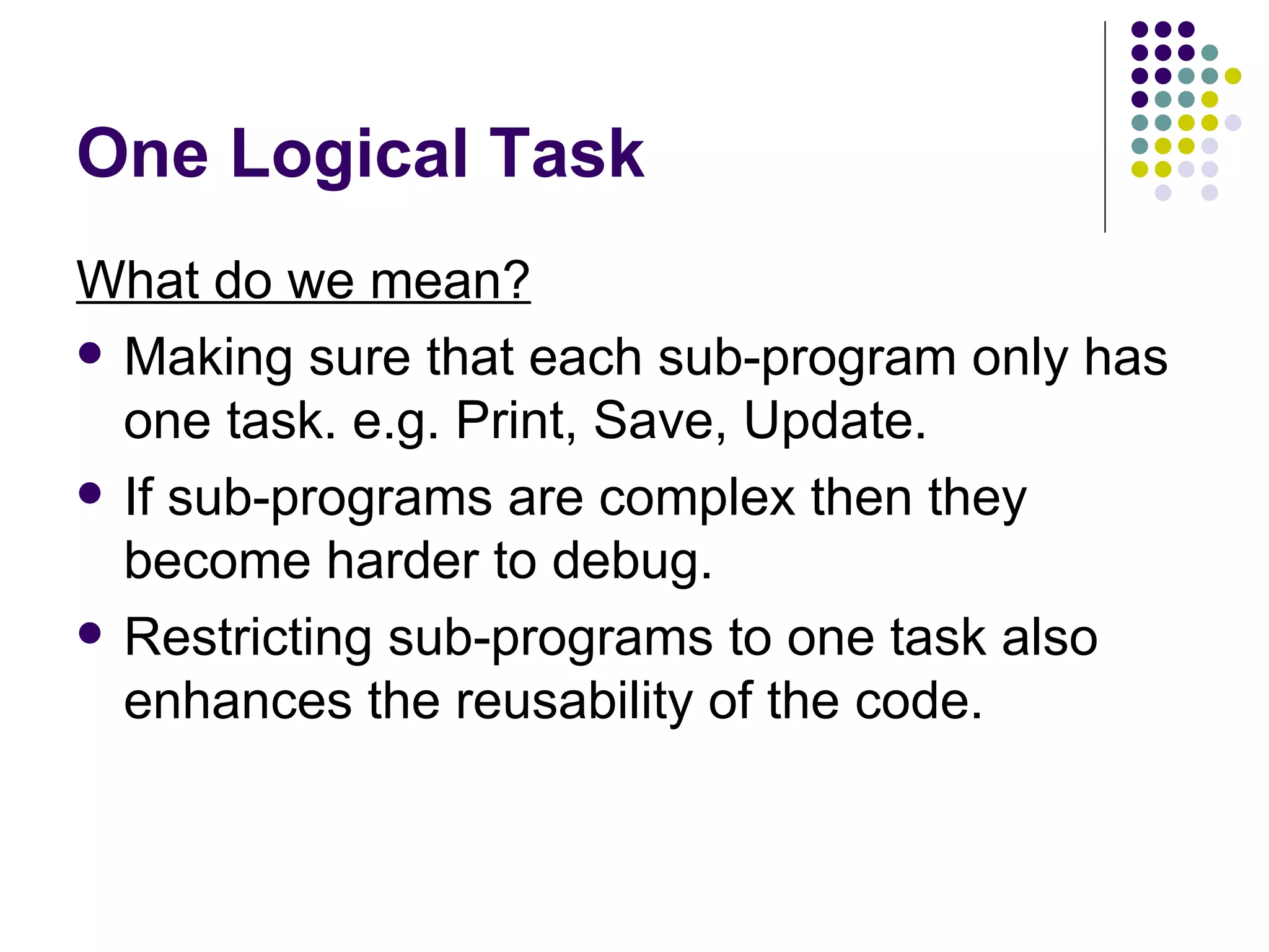 One Logical Task What do we mean? Making sure that each sub-program only has one task. e.g. Print, Save, Update. If sub-programs are complex then they become harder to debug. Restricting sub-programs to one task also enhances the reusability of the code. 