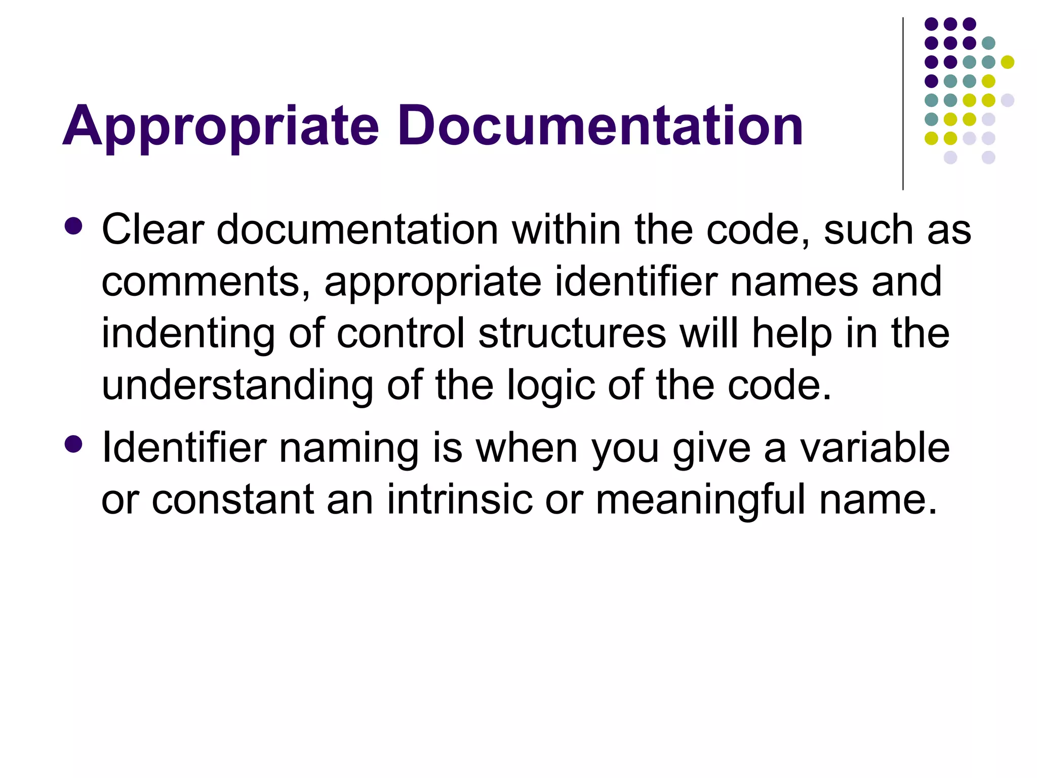 Appropriate Documentation Clear documentation within the code, such as comments, appropriate identifier names and indenting of control structures will help in the understanding of the logic of the code. Identifier naming is when you give a variable or constant an intrinsic or meaningful name. 