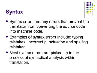 Syntax Syntax errors are any errors that prevent the translator from converting the source code into machine code. Examples of syntax errors include: typing mistakes, incorrect punctuation and spelling mistakes. Most syntax errors are picked up in the process of syntactical analysis within translation. 