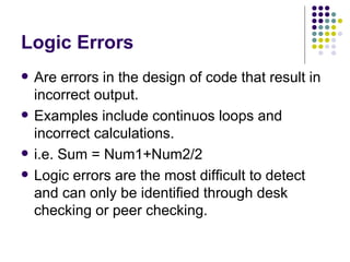 Logic Errors Are errors in the design of code that result in incorrect output. Examples include continuos loops and incorrect calculations. i.e. Sum = Num1+Num2/2 Logic errors are the most difficult to detect and can only be identified through desk checking or peer checking. 