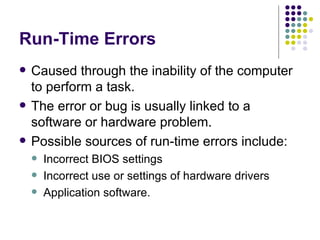 Run-Time Errors Caused through the inability of the computer to perform a task. The error or bug is usually linked to a software or hardware problem. Possible sources of run-time errors include: Incorrect BIOS settings Incorrect use or settings of hardware drivers Application software. 