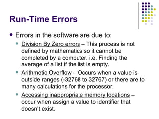 Run-Time Errors Errors in the software are due to: Division By Zero errors  – This process is not defined by mathematics so it cannot be completed by a computer. i.e. Finding the average of a list if the list is empty. Arithmetic Overflow  – Occurs when a value is outside ranges (-32768 to 32767) or there are to many calculations for the processor. Accessing inappropriate memory locations  – occur when assign a value to identifier that doesn’t exist. 