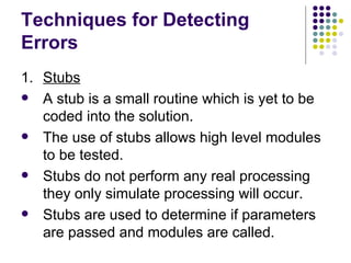 Techniques for Detecting Errors 1. Stubs A stub is a small routine which is yet to be coded into the solution. The use of stubs allows high level modules to be tested. Stubs do not perform any real processing they only simulate processing will occur. Stubs are used to determine if parameters are passed and modules are called. 