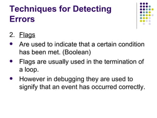Techniques for Detecting Errors 2. Flags Are used to indicate that a certain condition has been met. (Boolean) Flags are usually used in the termination of a loop. However in debugging they are used to signify that an event has occurred correctly. 