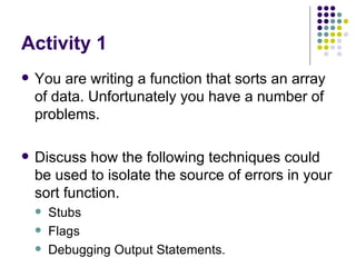 Activity 1 You are writing a function that sorts an array of data. Unfortunately you have a number of problems. Discuss how the following techniques could be used to isolate the source of errors in your sort function. Stubs Flags Debugging Output Statements. 