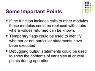 Some Important Points If the function includes calls to other modules these modules could be replaced with stubs where values returned can be known. Temporary flags could be used to identify whether or not particular statements have been executed. Debugging output statements could be used to show the contents of variables at crucial points during operation. 