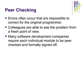 Peer Checking Errors often occur that are impossible to correct for the original programmer. Colleagues are able to see the problem from a fresh point of view. Many software development companies require each individual module to be peer checked and formally signed off. 