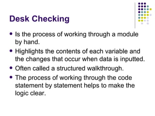Desk Checking Is the process of working through a module by hand. Highlights the contents of each variable and the changes that occur when data is inputted. Often called a structured walkthrough. The process of working through the code statement by statement helps to make the logic clear. 