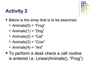 Activity 2 Below is the array that is to be searched. Animals(0) = “Frog” Animals(1) = “Dog” Animals(2) = “Cat” Animals(3) = “Cow” Animals(4) = “Ant” To perform a desk check a call routine is entered i.e. Linear(Animals(), “Frog”)  