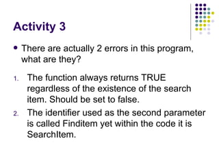Activity 3 There are actually 2 errors in this program, what are they? The function always returns TRUE regardless of the existence of the search item. Should be set to false. The identifier used as the second parameter is called Finditem yet within the code it is SearchItem. 