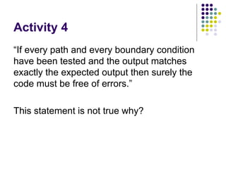Activity 4 “If every path and every boundary condition have been tested and the output matches exactly the expected output then surely the code must be free of errors.”  This statement is not true why? 