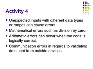 Activity 4 Unexpected inputs with different data types or ranges can cause errors. Mathematical errors such as division by zero. Arithmetic errors can occur when the code is logically correct. Communication errors in regards to validating data sent from outside devices. 