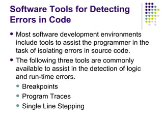 Software Tools for Detecting Errors in Code Most software development environments include tools to assist the programmer in the task of isolating errors in source code. The following three tools are commonly available to assist in the detection of logic and run-time errors. Breakpoints Program Traces Single Line Stepping 