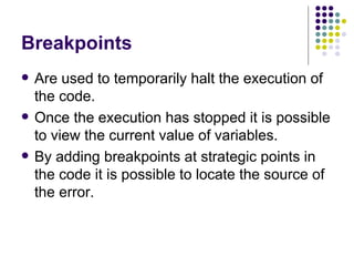 Breakpoints Are used to temporarily halt the execution of the code. Once the execution has stopped it is possible to view the current value of variables. By adding breakpoints at strategic points in the code it is possible to locate the source of the error. 