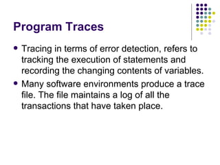 Program Traces Tracing in terms of error detection, refers to tracking the execution of statements and recording the changing contents of variables. Many software environments produce a trace file. The file maintains a log of all the transactions that have taken place. 