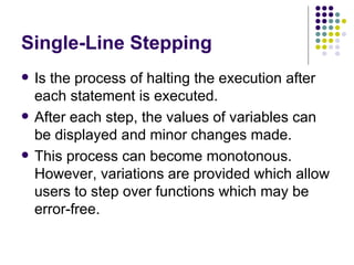 Single-Line Stepping Is the process of halting the execution after each statement is executed. After each step, the values of variables can be displayed and minor changes made. This process can become monotonous. However, variations are provided which allow users to step over functions which may be error-free. 