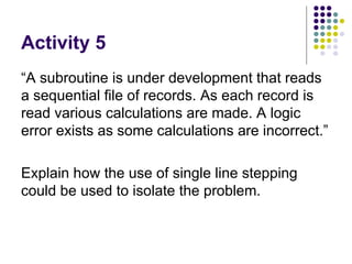 Activity 5 “A subroutine is under development that reads a sequential file of records. As each record is read various calculations are made. A logic error exists as some calculations are incorrect.”  Explain how the use of single line stepping could be used to isolate the problem.  