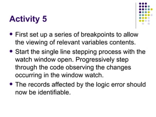 Activity 5 First set up a series of breakpoints to allow the viewing of relevant variables contents. Start the single line stepping process with the watch window open. Progressively step through the code observing the changes occurring in the window watch. The records affected by the logic error should now be identifiable.  