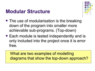 Modular Structure The use of modularisation is the breaking down of the program into smaller more achievable sub-programs. (Top-down) Each module is tested independently and is only included into the project once it is error free. What are two examples of modelling diagrams that show the top-down approach? 