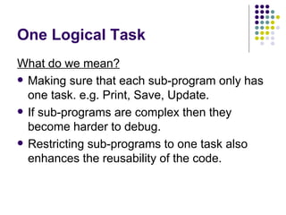 One Logical Task What do we mean? Making sure that each sub-program only has one task. e.g. Print, Save, Update. If sub-programs are complex then they become harder to debug. Restricting sub-programs to one task also enhances the reusability of the code. 