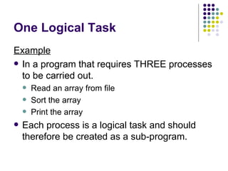 One Logical Task Example In a program that requires THREE processes to be carried out. Read an array from file Sort the array Print the array Each process is a logical task and should therefore be created as a sub-program. 