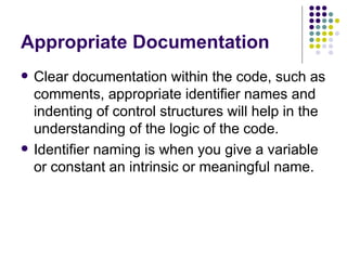 Appropriate Documentation Clear documentation within the code, such as comments, appropriate identifier names and indenting of control structures will help in the understanding of the logic of the code. Identifier naming is when you give a variable or constant an intrinsic or meaningful name. 
