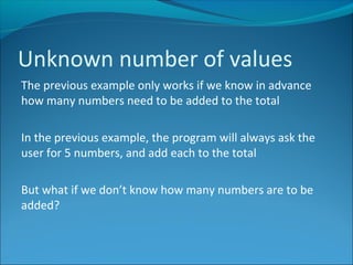 Unknown number of values
The previous example only works if we know in advance
how many numbers need to be added to the total
In the previous example, the program will always ask the
user for 5 numbers, and add each to the total
But what if we don’t know how many numbers are to be
added?
 